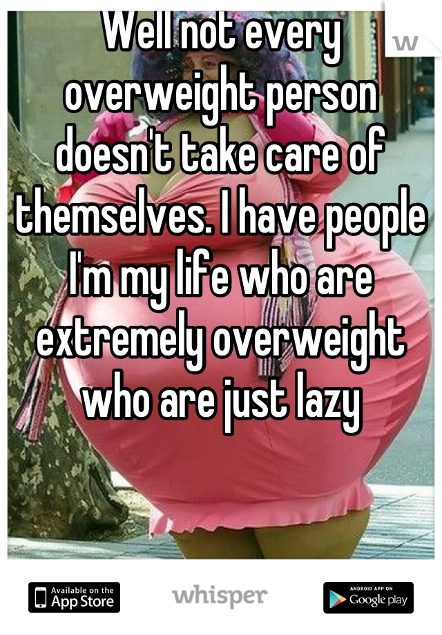 Well not every overweight person doesn't take care of themselves. I have people I'm my life who are extremely overweight who are just lazy