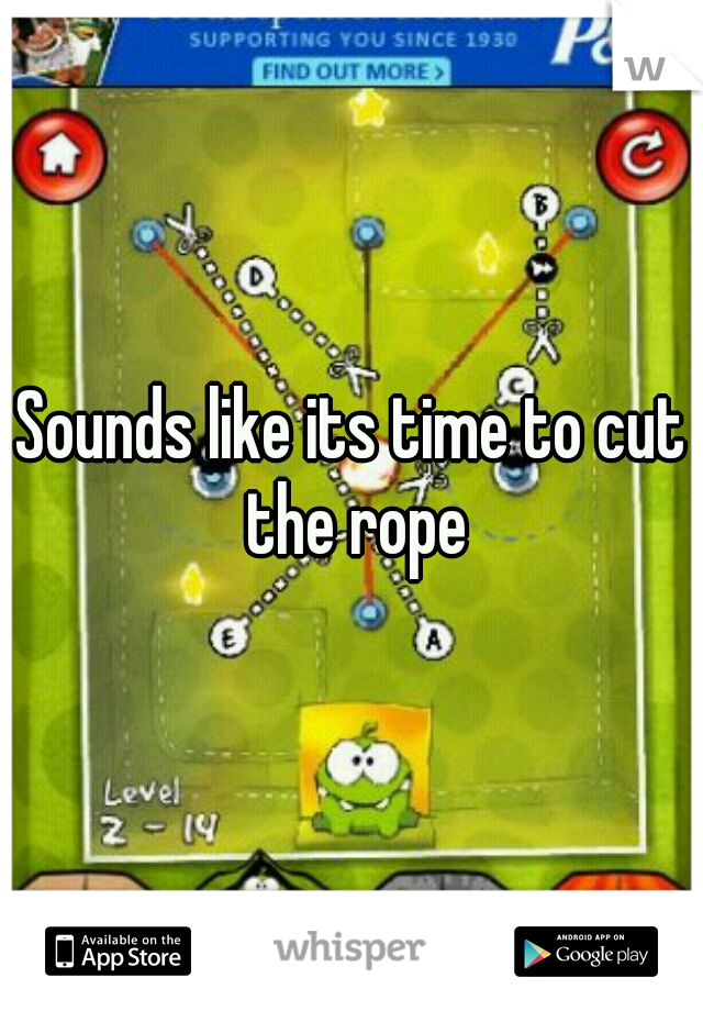 Sounds like its time to cut the rope
