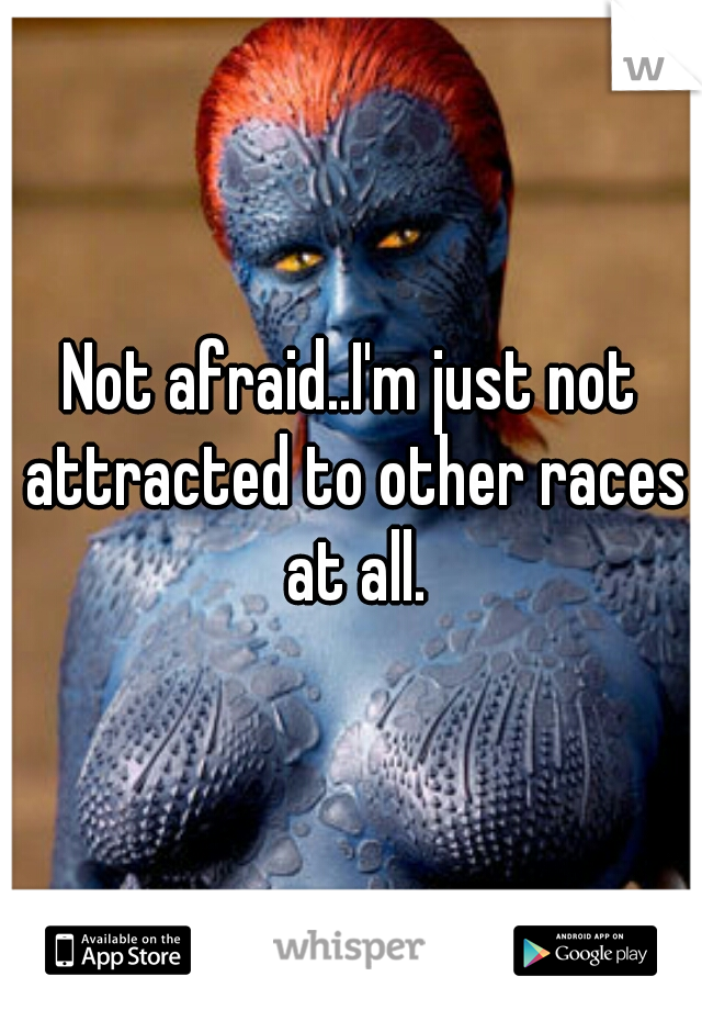 Not afraid..I'm just not attracted to other races at all.