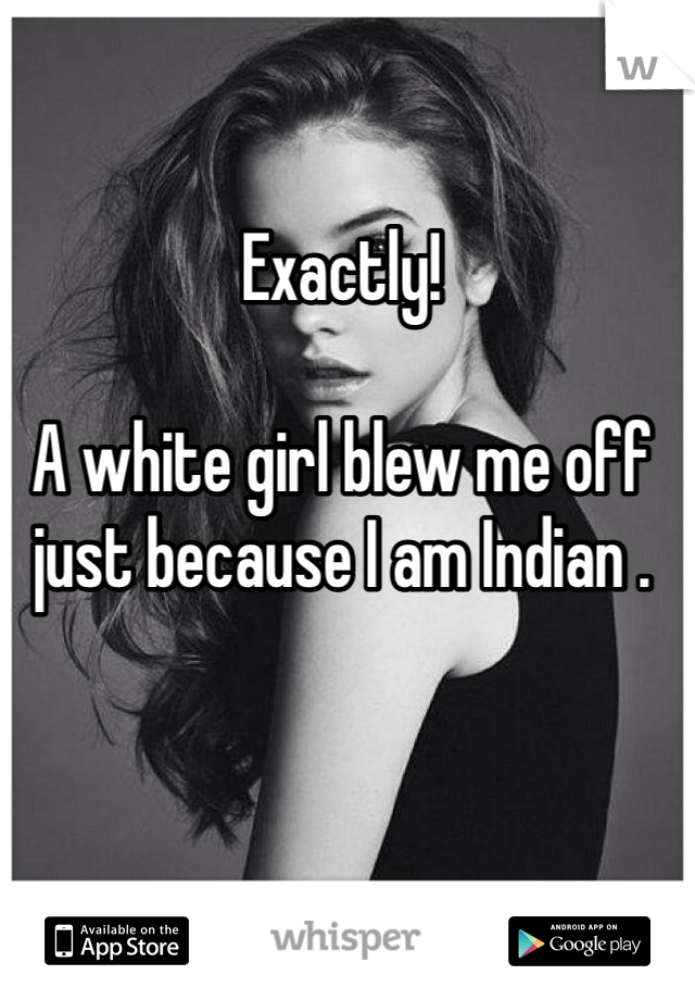 Exactly!

A white girl blew me off just because I am Indian .