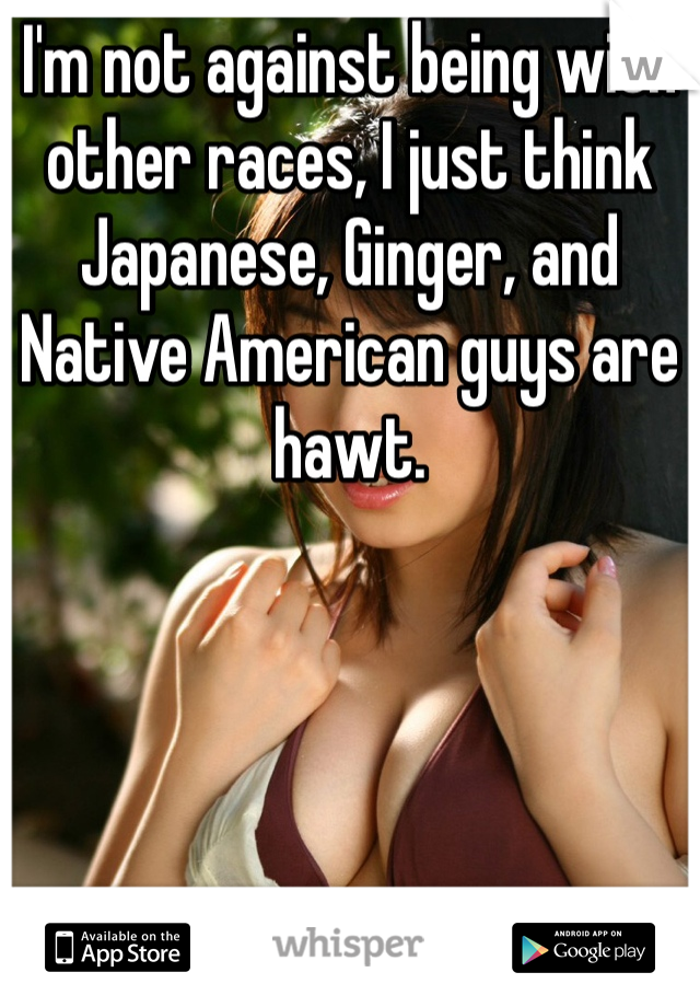 I'm not against being with other races, I just think Japanese, Ginger, and Native American guys are hawt.