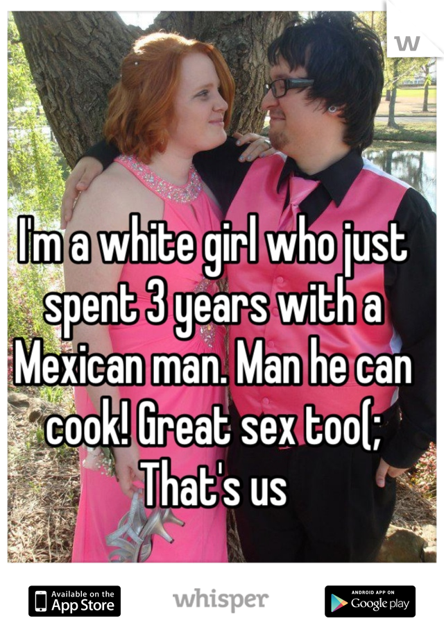 I'm a white girl who just spent 3 years with a Mexican man. Man he can cook! Great sex too(;
That's us