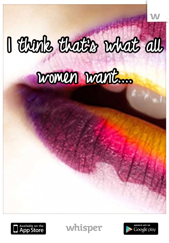 I think that's what all women want....