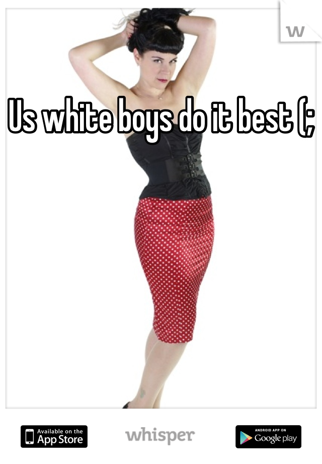 Us white boys do it best (;