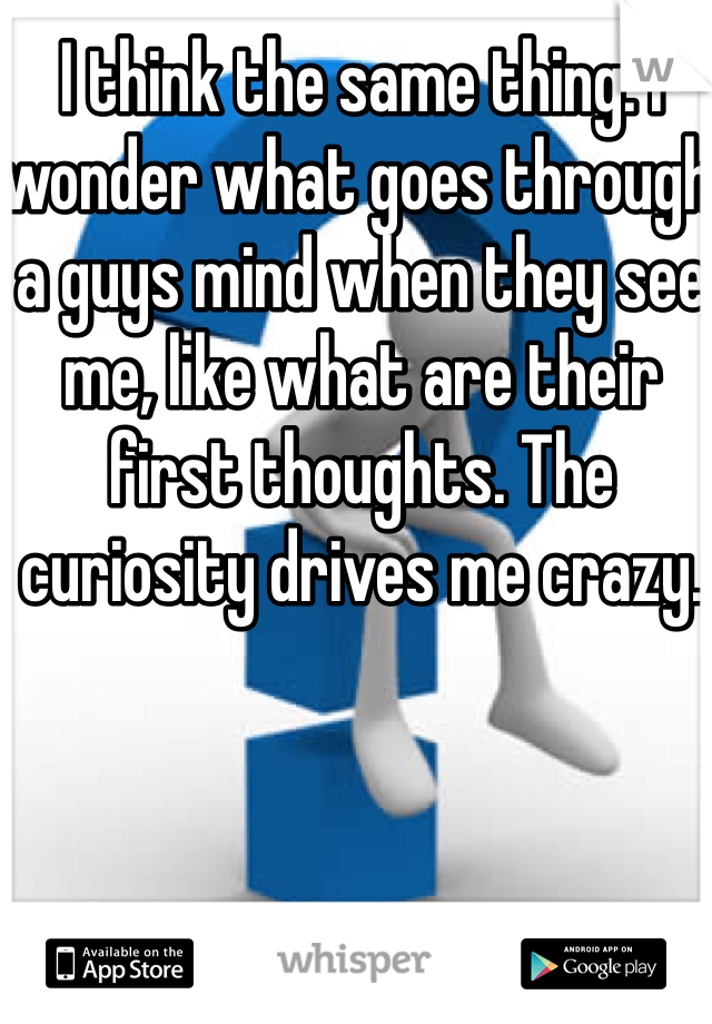 I think the same thing. I wonder what goes through a guys mind when they see me, like what are their first thoughts. The curiosity drives me crazy.