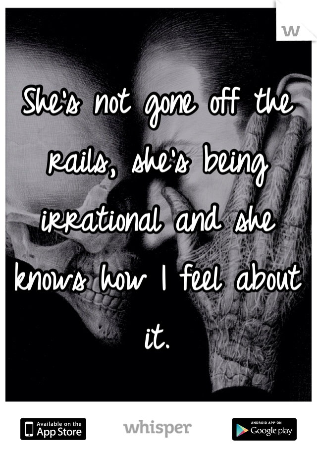 She's not gone off the rails, she's being irrational and she knows how I feel about it.