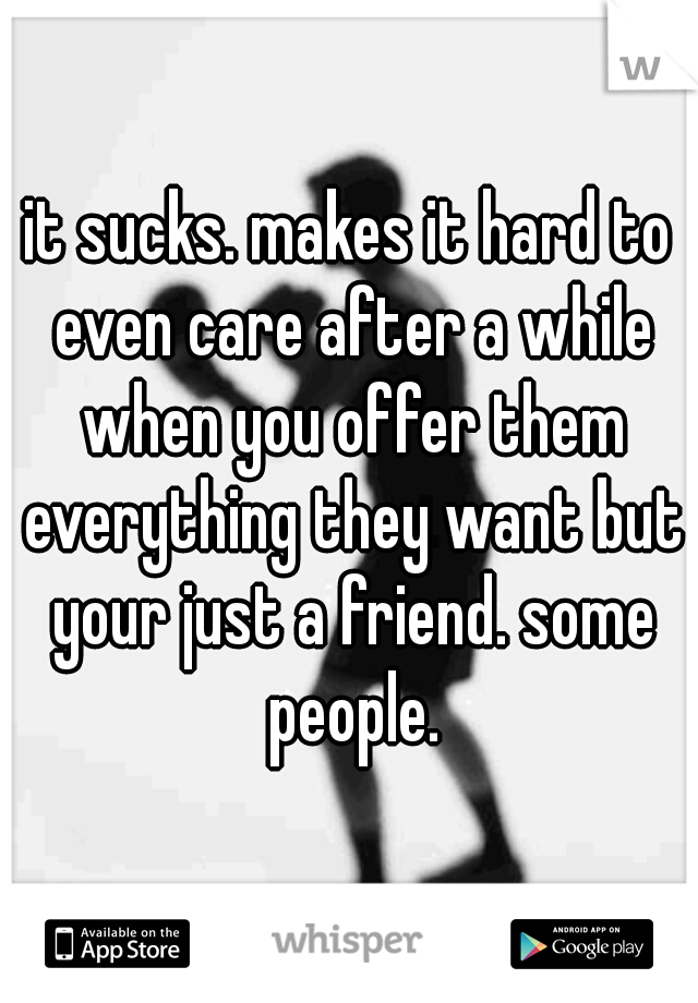 it sucks. makes it hard to even care after a while when you offer them everything they want but your just a friend. some people.