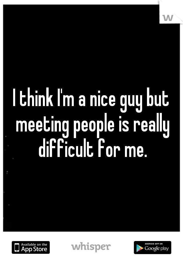 I think I'm a nice guy but meeting people is really difficult for me.