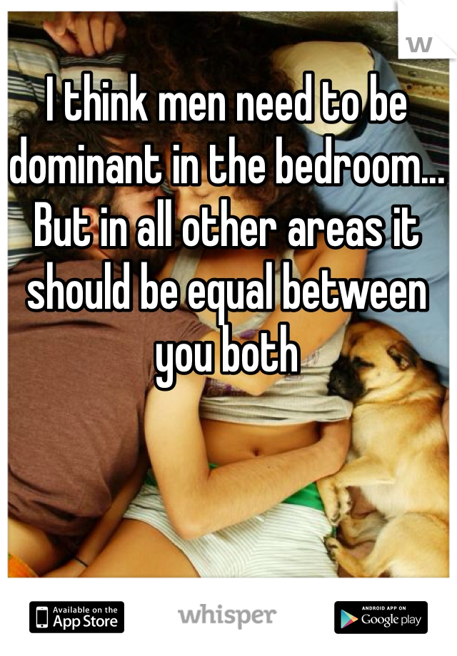 I think men need to be dominant in the bedroom... But in all other areas it should be equal between you both