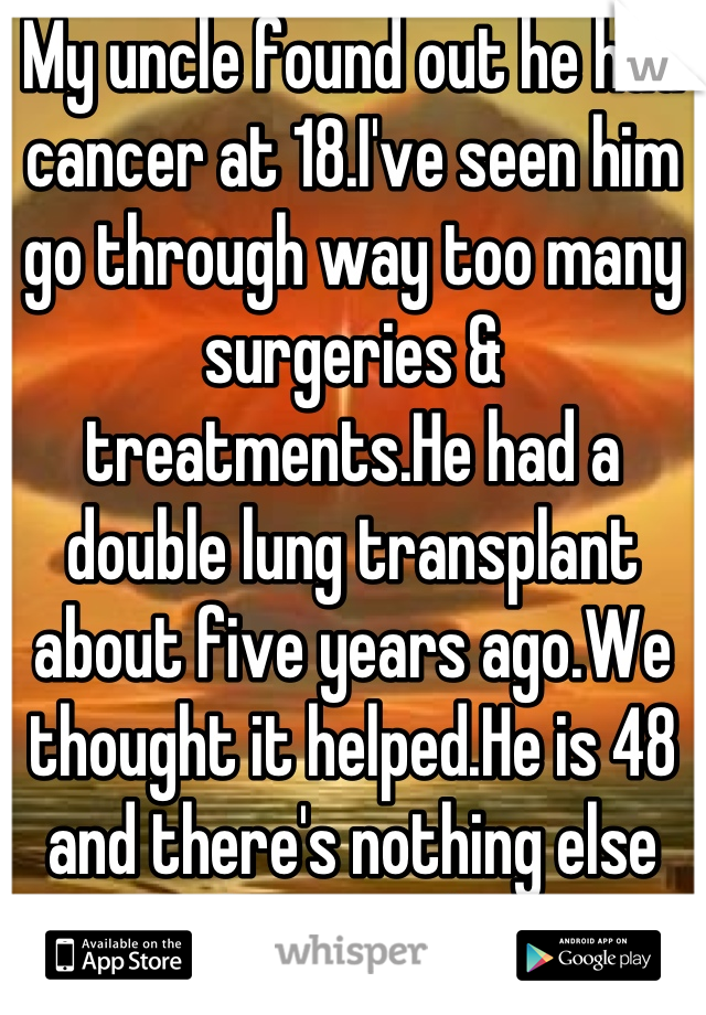 My uncle found out he had cancer at 18.I've seen him go through way too many surgeries & treatments.He had a double lung transplant about five years ago.We thought it helped.He is 48 and there's nothing else they can do. 