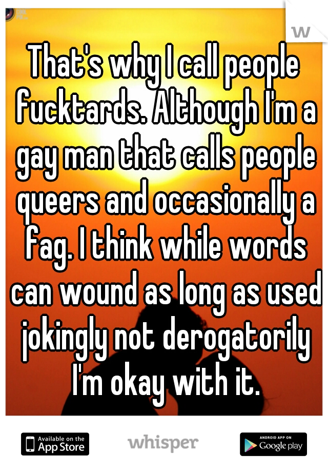 That's why I call people fucktards. Although I'm a gay man that calls people queers and occasionally a fag. I think while words can wound as long as used jokingly not derogatorily I'm okay with it.