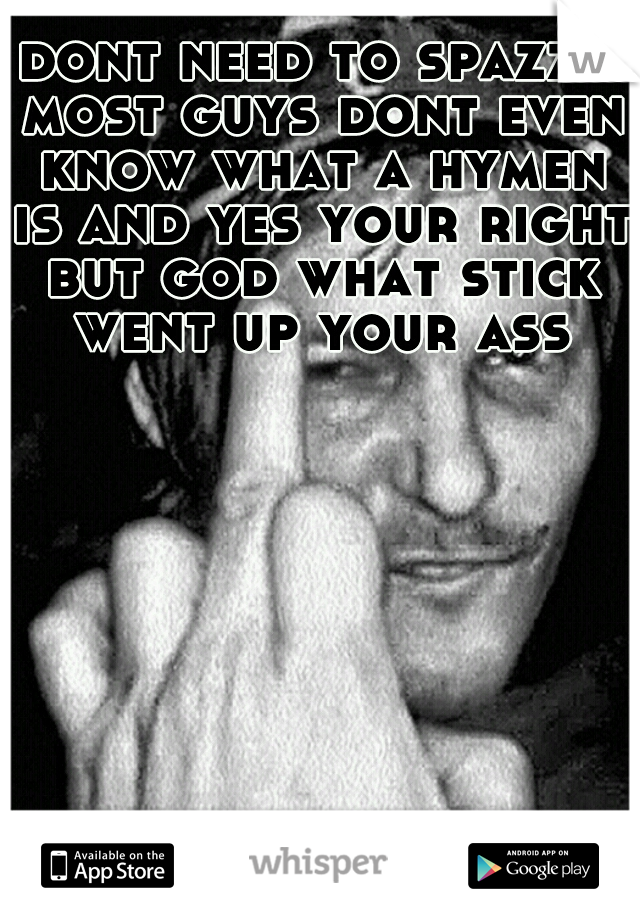 dont need to spazzz most guys dont even know what a hymen is and yes your right but god what stick went up your ass