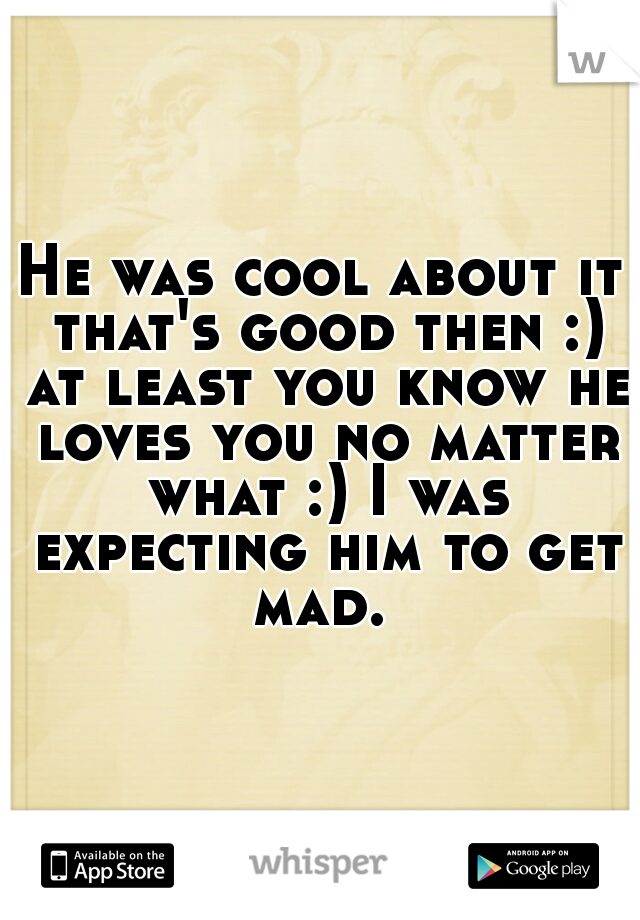 He was cool about it that's good then :) at least you know he loves you no matter what :) I was expecting him to get mad. 