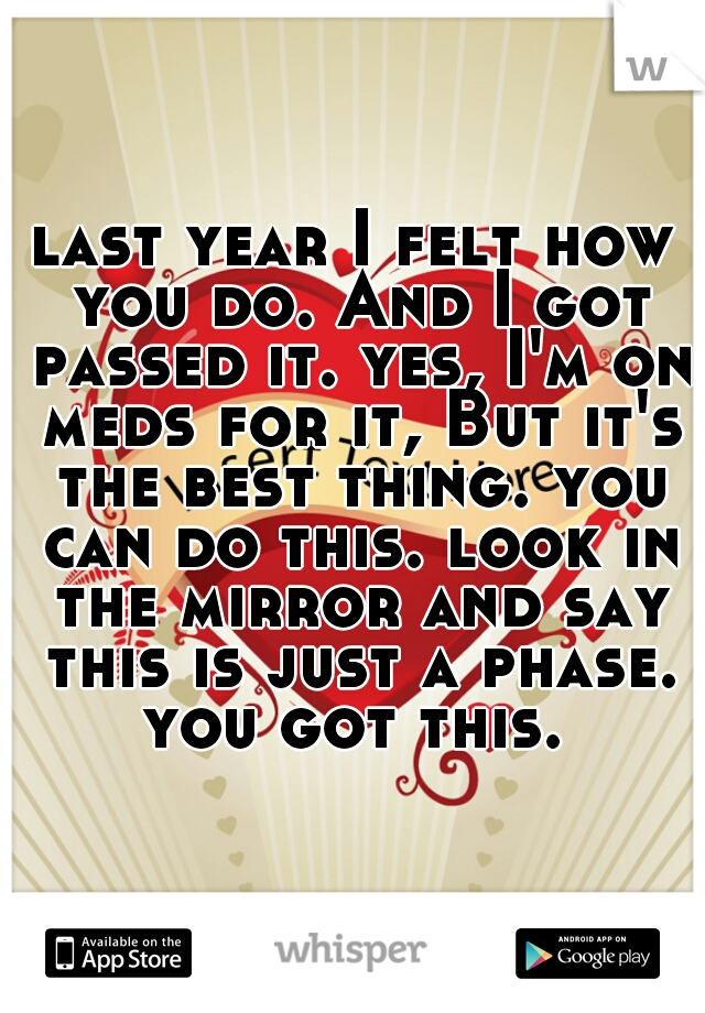 last year I felt how you do. And I got passed it. yes, I'm on meds for it, But it's the best thing. you can do this. look in the mirror and say this is just a phase. you got this. 