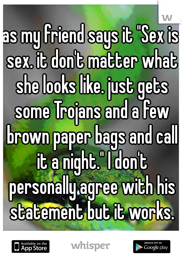 as my friend says it "Sex is sex. it don't matter what she looks like. just gets some Trojans and a few brown paper bags and call it a night." I don't personally agree with his statement but it works.