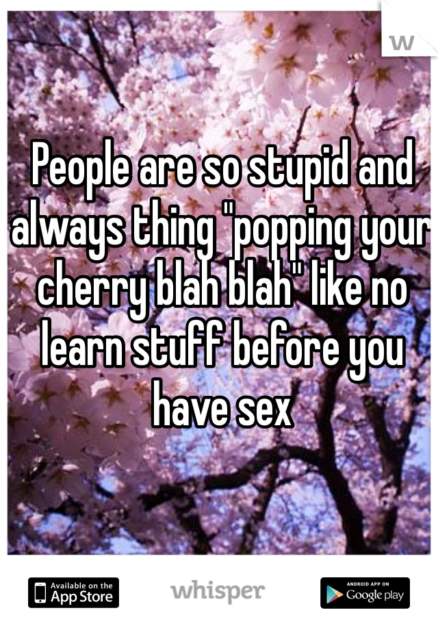 People are so stupid and always thing "popping your cherry blah blah" like no learn stuff before you have sex