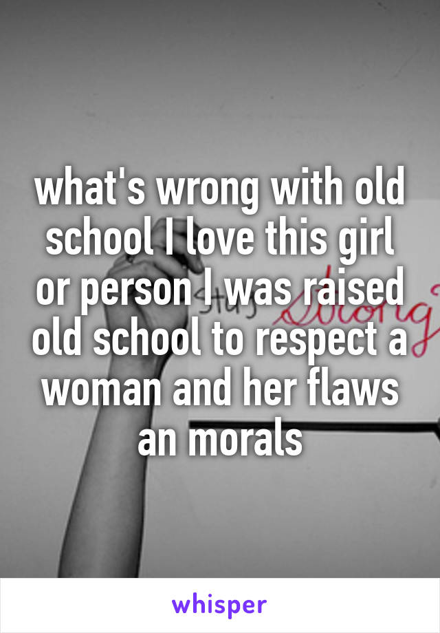 what's wrong with old school I love this girl or person I was raised old school to respect a woman and her flaws an morals