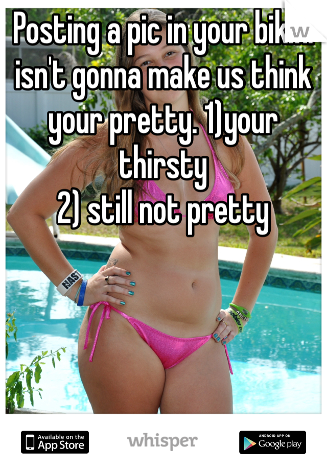 Posting a pic in your bikini isn't gonna make us think your pretty. 1)your thirsty 
2) still not pretty