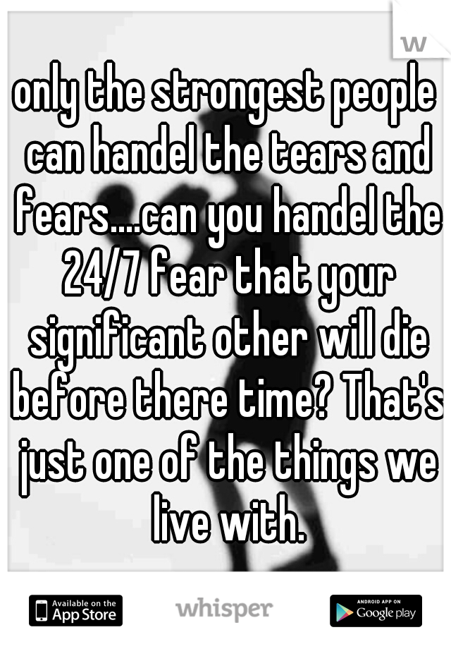 only the strongest people can handel the tears and fears....can you handel the 24/7 fear that your significant other will die before there time? That's just one of the things we live with.