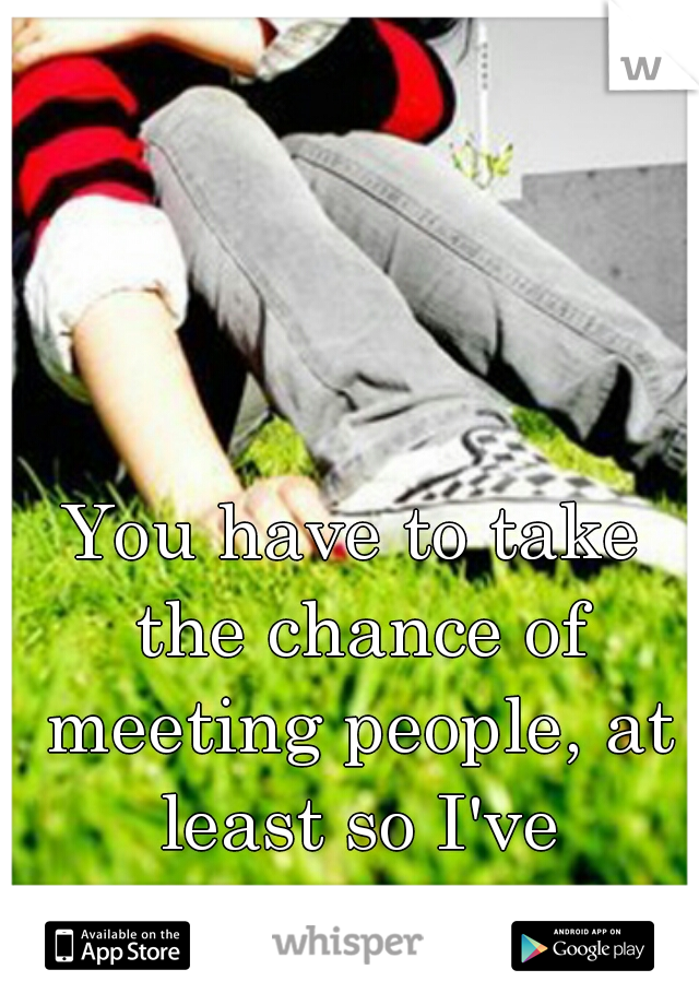 You have to take the chance of meeting people, at least so I've learned. 