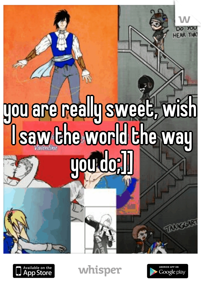 you are really sweet, wish I saw the world the way you do;]]