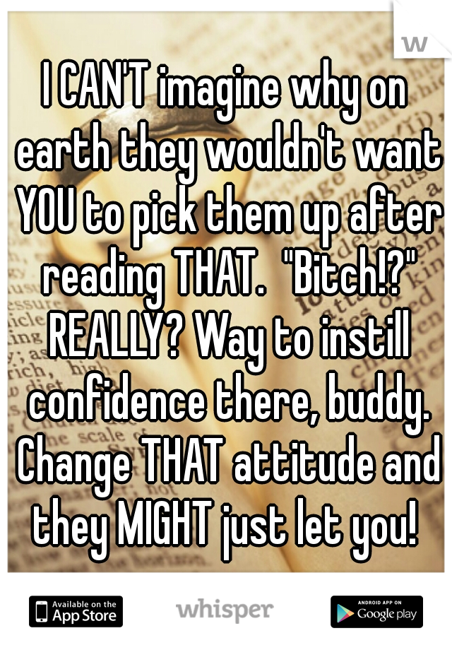 I CAN'T imagine why on earth they wouldn't want YOU to pick them up after reading THAT.  "Bitch!?" REALLY? Way to instill confidence there, buddy. Change THAT attitude and they MIGHT just let you! 