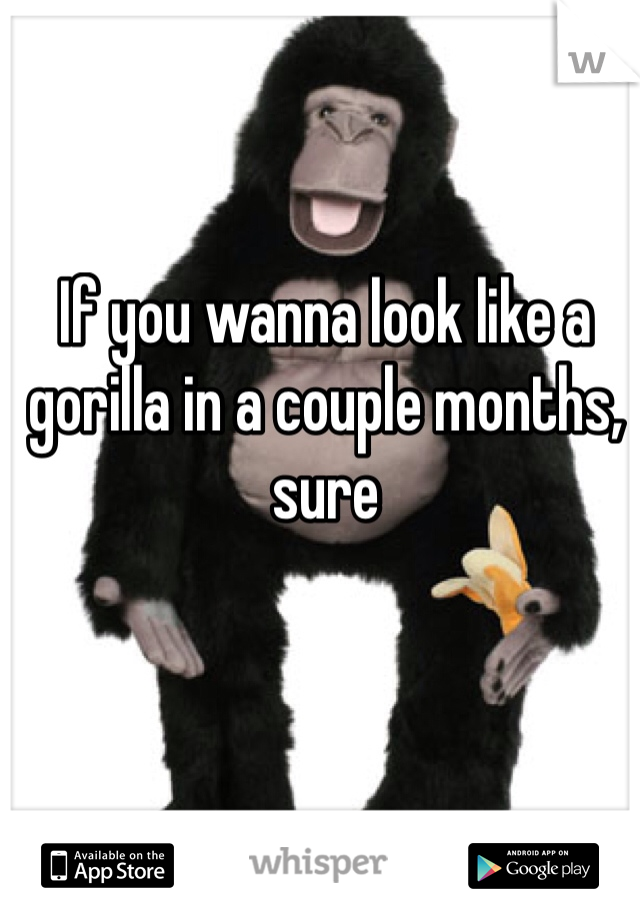 If you wanna look like a gorilla in a couple months, sure 