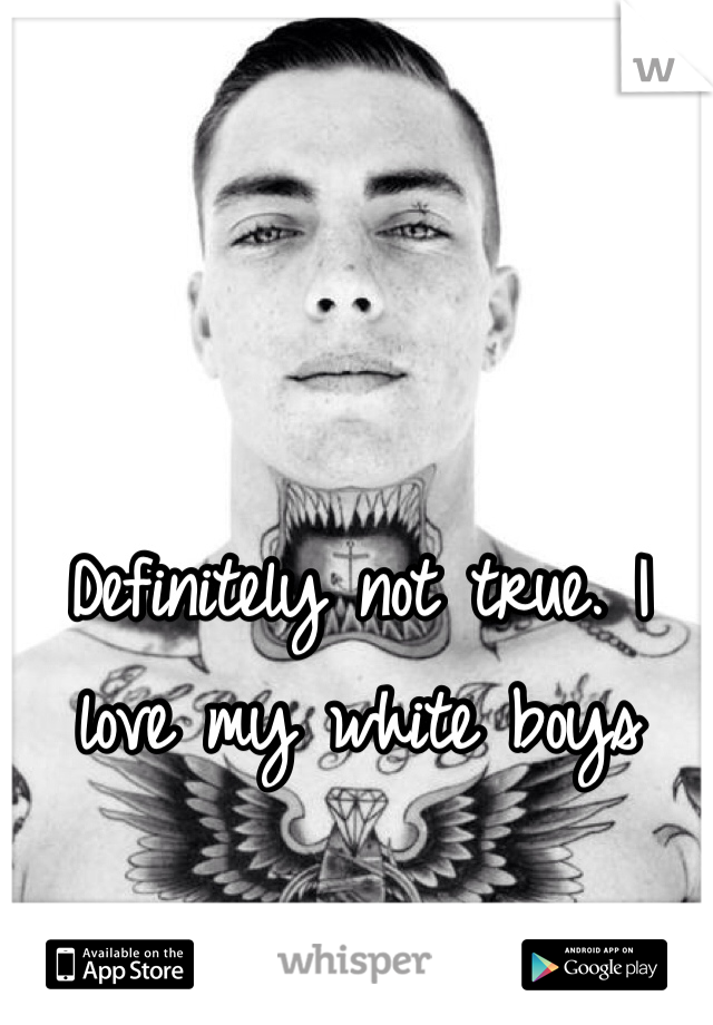 Definitely not true. I love my white boys 