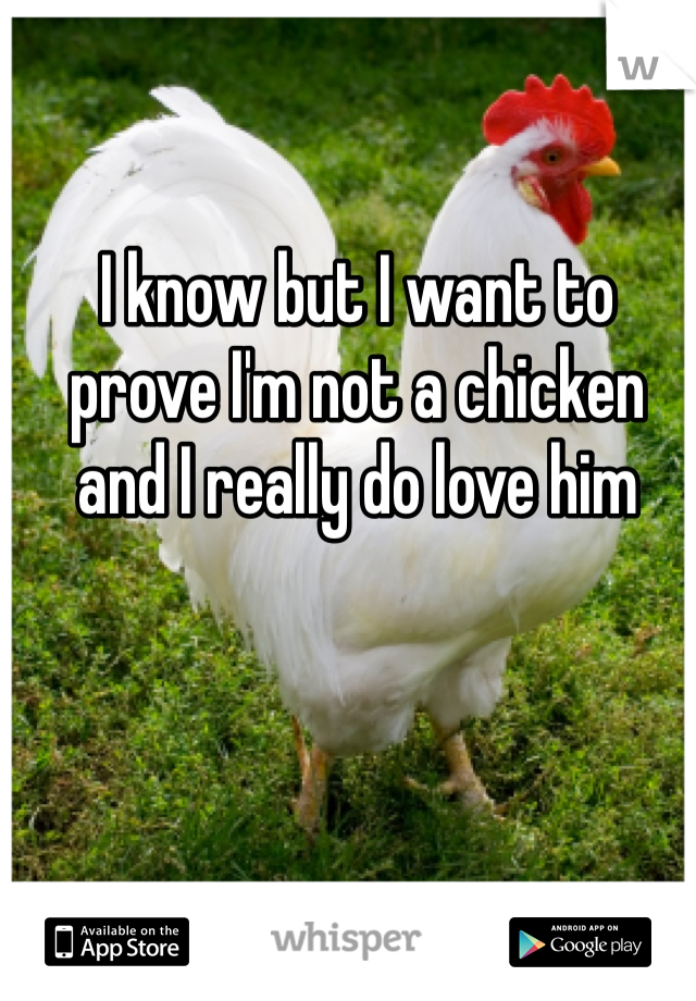 I know but I want to prove I'm not a chicken and I really do love him