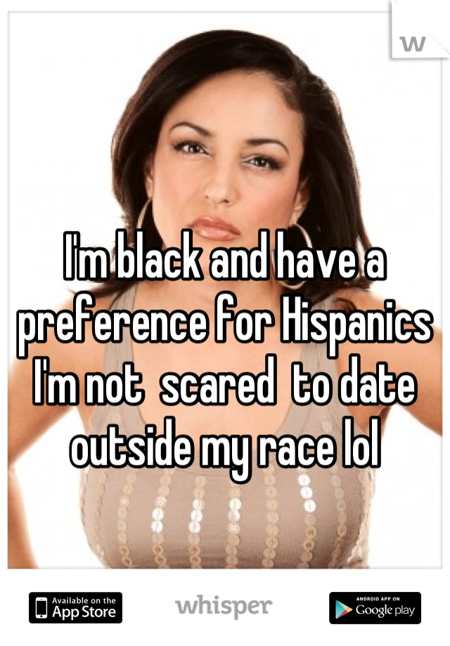 I'm black and have a preference for Hispanics I'm not  scared  to date outside my race lol