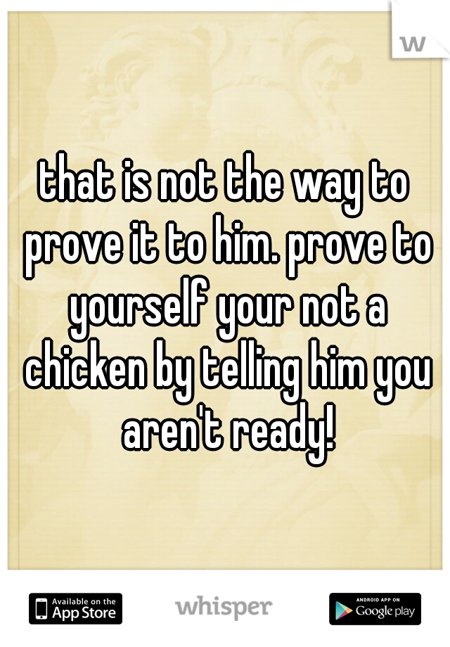 that is not the way to prove it to him. prove to yourself your not a chicken by telling him you aren't ready!