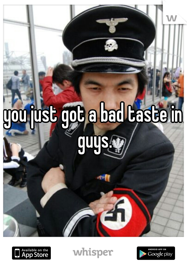 you just got a bad taste in guys.