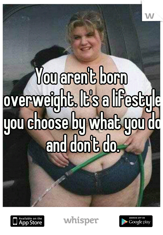 You aren't born overweight. It's a lifestyle you choose by what you do and don't do.