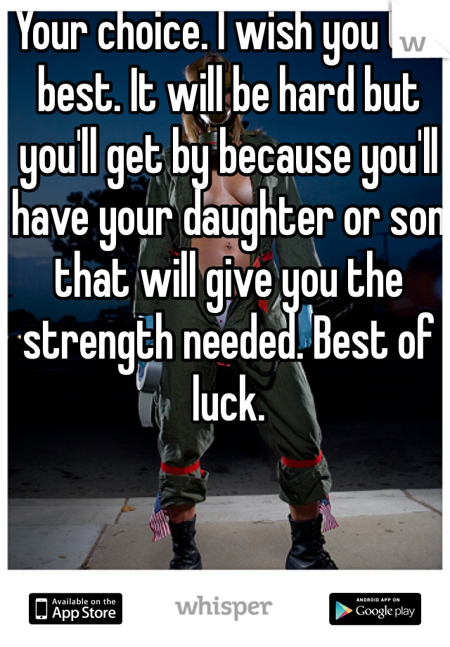 Your choice. I wish you the best. It will be hard but you'll get by because you'll have your daughter or son that will give you the strength needed. Best of luck.