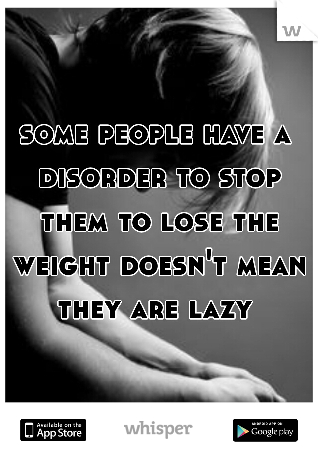 some people have a disorder to stop them to lose the weight doesn't mean they are lazy 