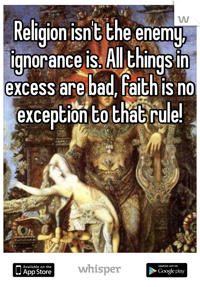 Religion isn't the enemy, ignorance is. All things in excess are bad, faith is no exception to that rule!