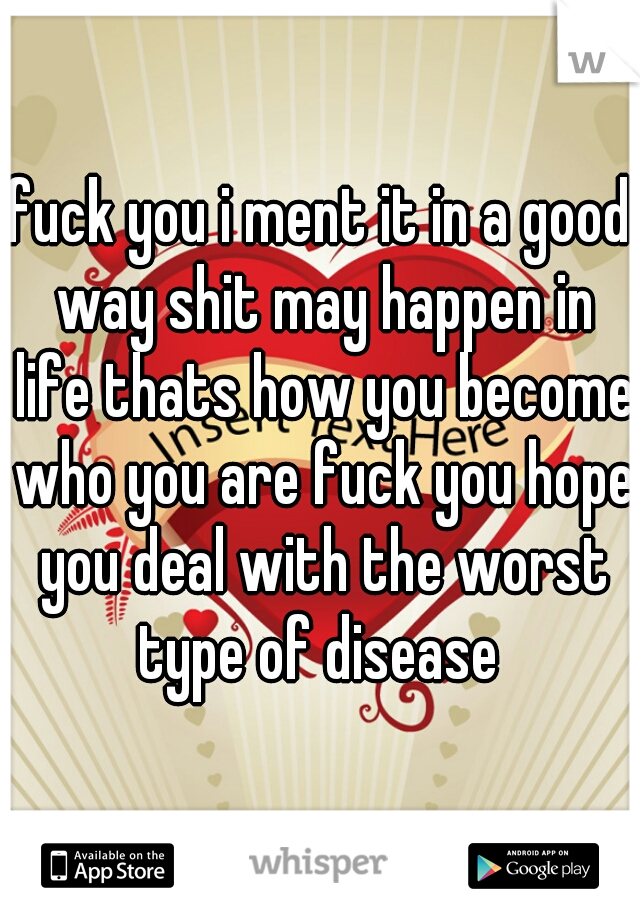 fuck you i ment it in a good way shit may happen in life thats how you become who you are fuck you hope you deal with the worst type of disease 