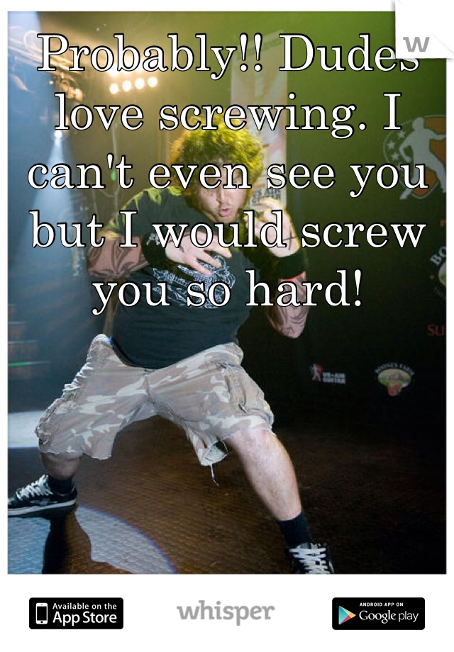 Probably!! Dudes love screwing. I can't even see you but I would screw you so hard!