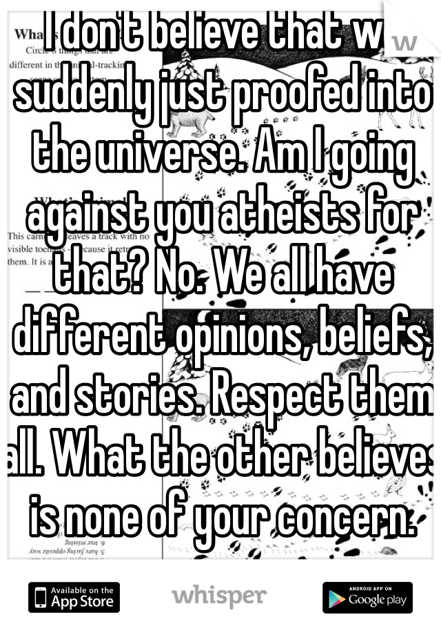 I don't believe that we suddenly just proofed into the universe. Am I going against you atheists for that? No. We all have different opinions, beliefs, and stories. Respect them all. What the other believes is none of your concern.