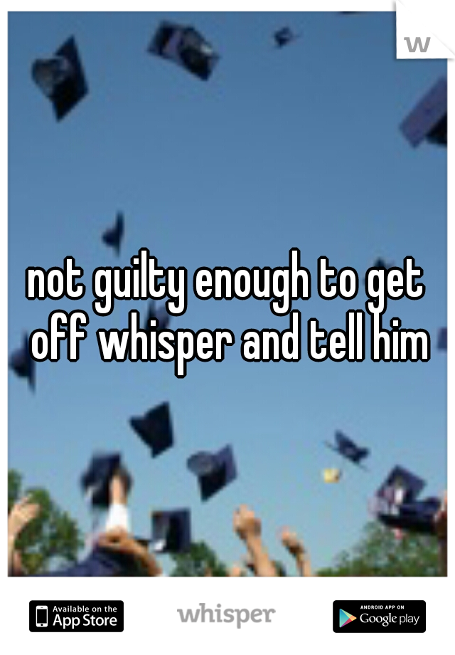 not guilty enough to get off whisper and tell him