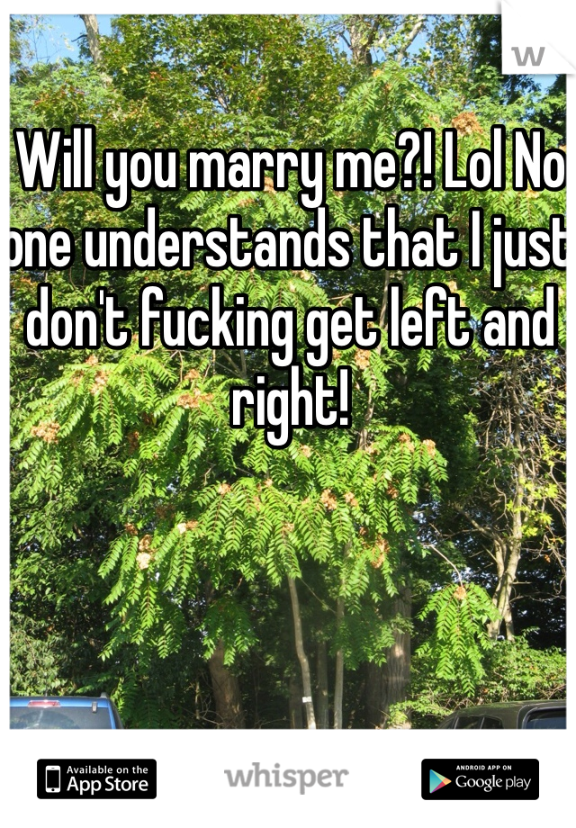 Will you marry me?! Lol No one understands that I just don't fucking get left and right!