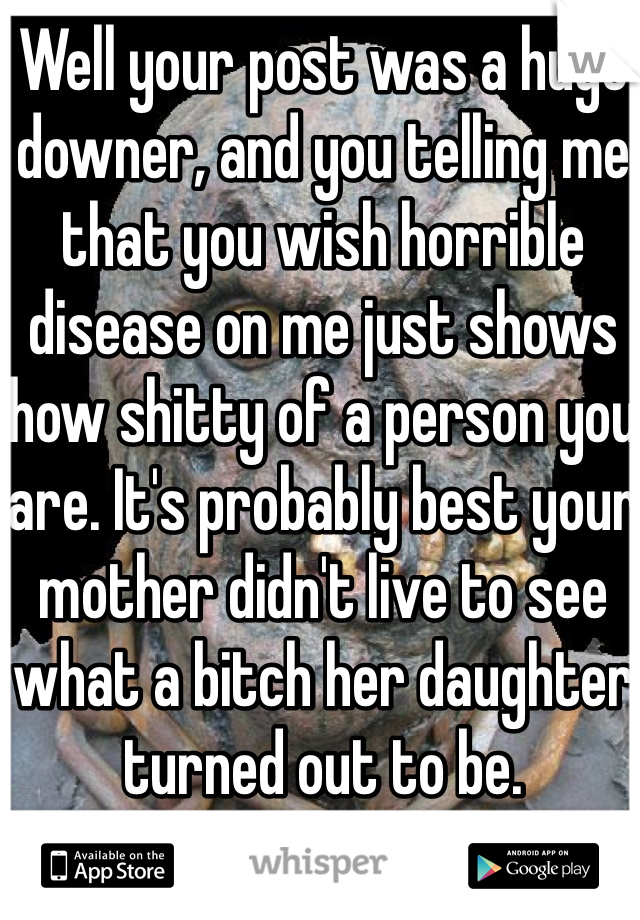 Well your post was a huge downer, and you telling me that you wish horrible disease on me just shows how shitty of a person you are. It's probably best your mother didn't live to see what a bitch her daughter turned out to be.