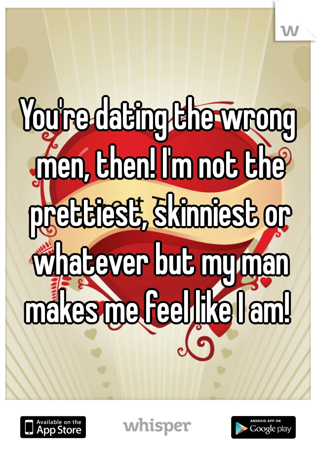 You're dating the wrong men, then! I'm not the prettiest, skinniest or whatever but my man makes me feel like I am! 