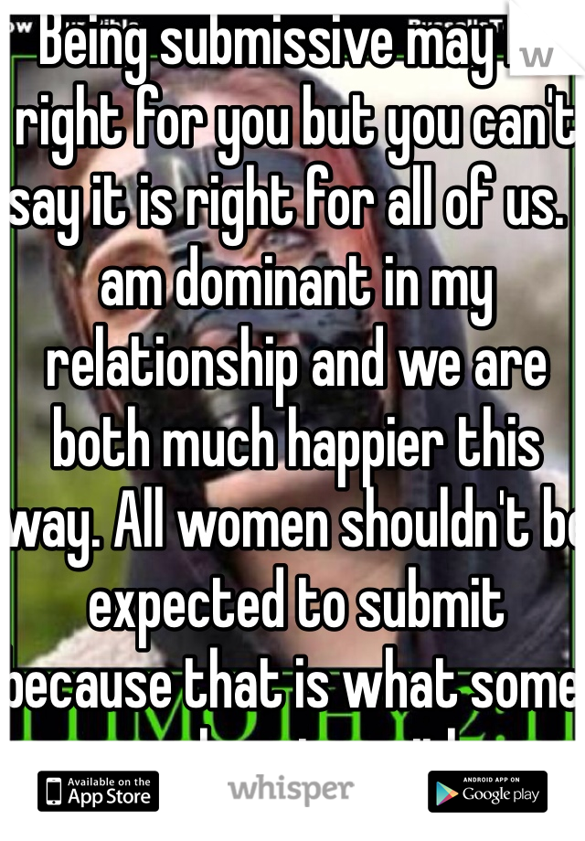 Being submissive may be right for you but you can't say it is right for all of us. I am dominant in my relationship and we are both much happier this way. All women shouldn't be expected to submit because that is what some are happier with.