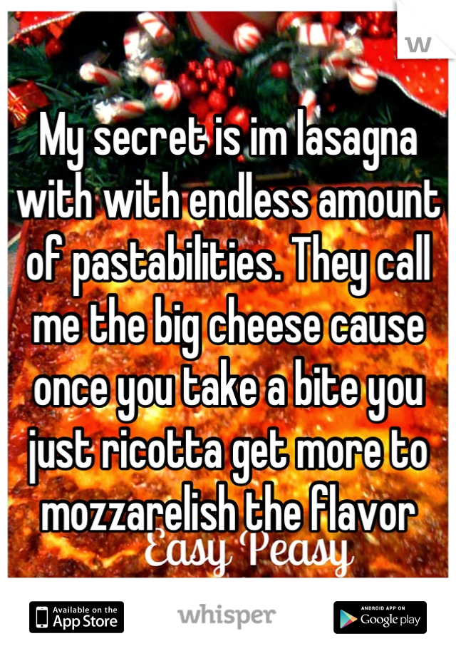 My secret is im lasagna with with endless amount of pastabilities. They call me the big cheese cause once you take a bite you just ricotta get more to mozzarelish the flavor