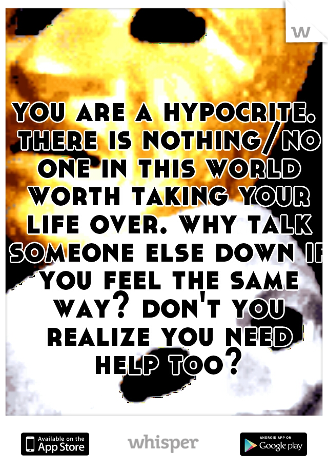 you are a hypocrite. there is nothing/no one in this world worth taking your life over. why talk someone else down if you feel the same way? don't you realize you need help too?