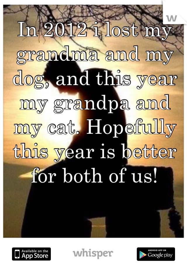 In 2012 i lost my grandma and my dog, and this year my grandpa and my cat. Hopefully this year is better for both of us!