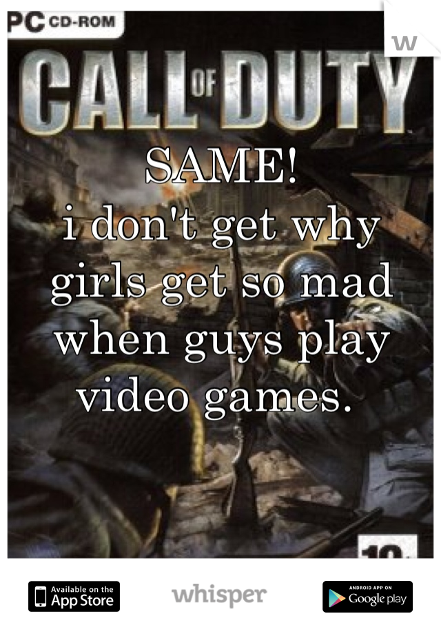 SAME! 
i don't get why girls get so mad when guys play video games. 