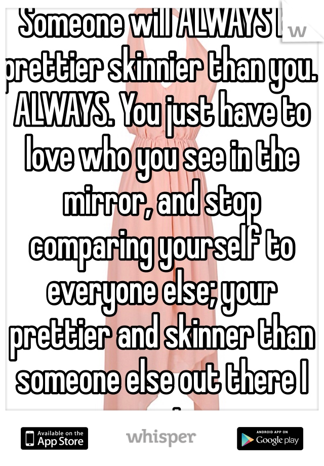 Someone will ALWAYS be prettier skinnier than you. ALWAYS. You just have to love who you see in the mirror, and stop comparing yourself to everyone else; your prettier and skinner than someone else out there I promise. 