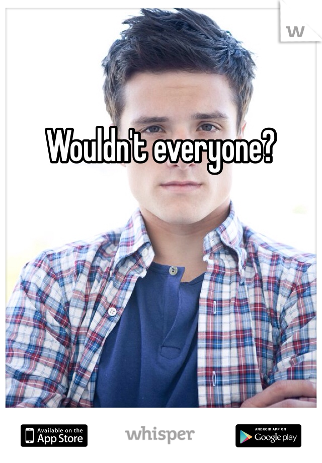 Wouldn't everyone?